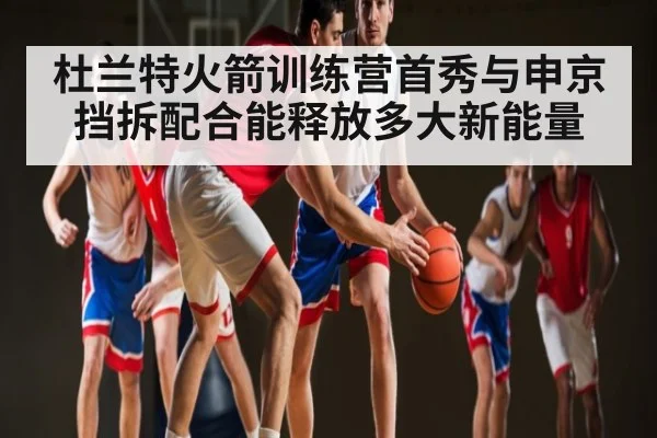 杜兰特火箭训练营首秀与申京挡拆配合能释放多大新能量