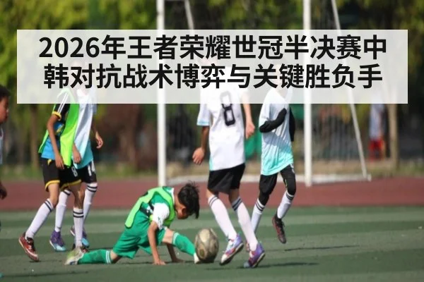 2026年王者荣耀世冠半决赛中韩对抗战术博弈与关键胜负手